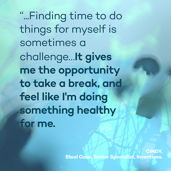...Finding time to do things for myself is sometimes a challenge...It gives me the opportunity to take a break, and feel like I'm doing something healthy for me. - Cindy, Steel Case, Senior Specialist, Incentives